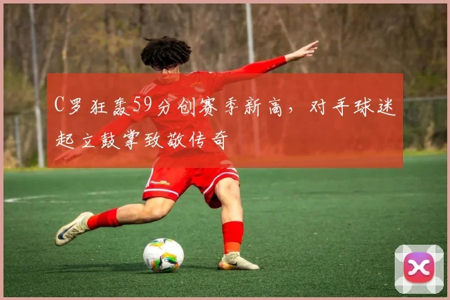 C罗狂轰59分创赛季新高,对手球迷起立鼓掌致敬传奇