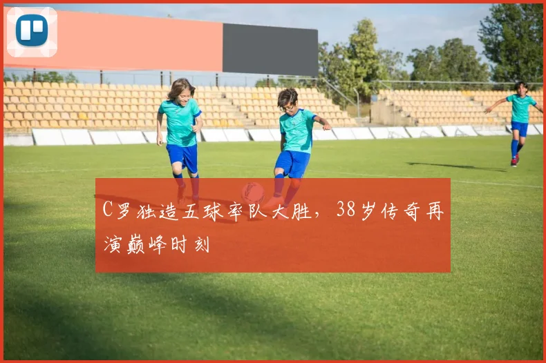 C罗独造五球率队大胜,38岁传奇再演巅峰时刻
