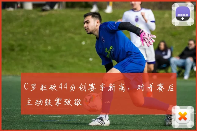 C罗狂砍44分创赛季新高，对手赛后主动鼓