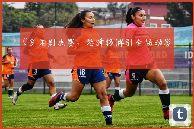 C罗泪别决赛，怒摔银牌引全场动容