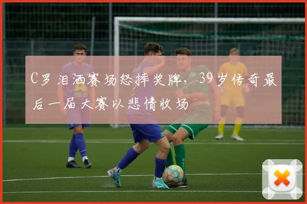 C罗泪洒赛场怒摔奖牌，39岁传奇最后一届