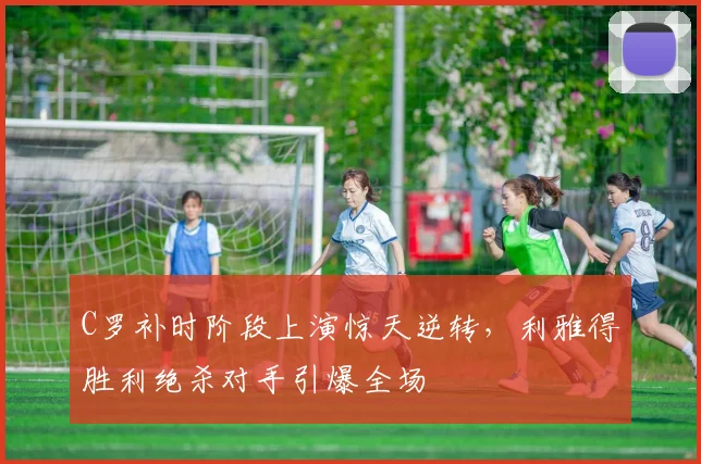 C罗补时阶段上演惊天逆转，利雅得胜利绝杀对手引爆全场